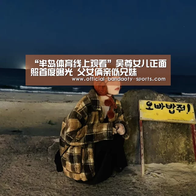 “半岛体育线上观看”吴尊女儿正面照首度曝光 父女俩亲似兄妹(图1) 半岛体育下载